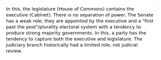 In this, the legislature (House of Commons) contains the executive (Cabinet). There is no separation of power. The Senate has a weak role, they are appointed by the executive and a "first past the post"/plurality electoral system with a tendency to produce strong majority governments. In this, a party has the tendency to capture both the executive and legislature. The judiciary branch historically had a limited role, not judicial review.