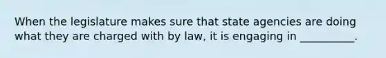 When the legislature makes sure that state agencies are doing what they are charged with by law, it is engaging in __________.