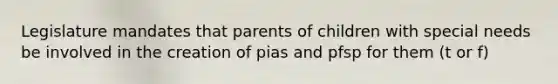 Legislature mandates that parents of children with special needs be involved in the creation of pias and pfsp for them (t or f)