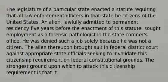 The legislature of a particular state enacted a statute requiring that all law enforcement officers in that state be citizens of the United States. An alien, lawfully admitted to permanent residency five years before the enactment of this statute, sought employment as a forensic pathologist in the state coroner's office. He was denied such a job solely because he was not a citizen. The alien thereupon brought suit in federal district court against appropriate state officials seeking to invalidate this citizenship requirement on federal constitutional grounds. The strongest ground upon which to attack this citizenship requirement is that it