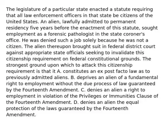 The legislature of a particular state enacted a statute requiring that all law enforcement officers in that state be citizens of the United States. An alien, lawfully admitted to permanent residency five years before the enactment of this statute, sought employment as a forensic pathologist in the state coroner's office. He was denied such a job solely because he was not a citizen. The alien thereupon brought suit in federal district court against appropriate state officials seeking to invalidate this citizenship requirement on federal constitutional grounds. The strongest ground upon which to attack this citizenship requirement is that it A. constitutes an ex post facto law as to previously admitted aliens. B. deprives an alien of a fundamental right to employment without the due process of law guaranteed by the Fourteenth Amendment. C. denies an alien a right to employment in violation of the Privileges or Immunities Clause of the Fourteenth Amendment. D. denies an alien the equal protection of the laws guaranteed by the Fourteenth Amendment.