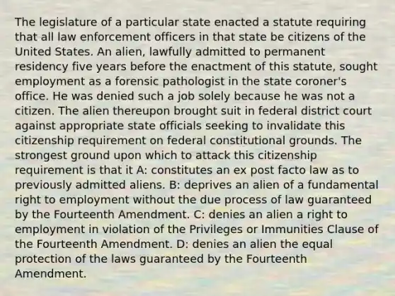 The legislature of a particular state enacted a statute requiring that all law enforcement officers in that state be citizens of the United States. An alien, lawfully admitted to permanent residency five years before the enactment of this statute, sought employment as a forensic pathologist in the state coroner's office. He was denied such a job solely because he was not a citizen. The alien thereupon brought suit in federal district court against appropriate state officials seeking to invalidate this citizenship requirement on federal constitutional grounds. The strongest ground upon which to attack this citizenship requirement is that it A: constitutes an ex post facto law as to previously admitted aliens. B: deprives an alien of a fundamental right to employment without the due process of law guaranteed by the Fourteenth Amendment. C: denies an alien a right to employment in violation of the Privileges or Immunities Clause of the Fourteenth Amendment. D: denies an alien the equal protection of the laws guaranteed by the Fourteenth Amendment.