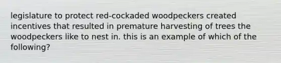 legislature to protect red-cockaded woodpeckers created incentives that resulted in premature harvesting of trees the woodpeckers like to nest in. this is an example of which of the following?