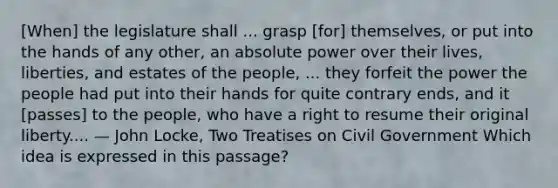 [When] the legislature shall ... grasp [for] themselves, or put into the hands of any other, an absolute power over their lives, liberties, and estates of the people, ... they forfeit the power the people had put into their hands for quite contrary ends, and it [passes] to the people, who have a right to resume their original liberty.... — John Locke, Two Treatises on Civil Government Which idea is expressed in this passage?