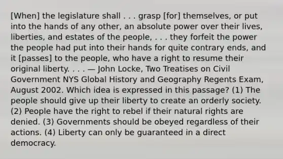 [When] the legislature shall . . . grasp [for] themselves, or put into the hands of any other, an absolute power over their lives, liberties, and estates of the people, . . . they forfeit the power the people had put into their hands for quite contrary ends, and it [passes] to the people, who have a right to resume their original liberty. . . . — John Locke, Two Treatises on Civil Government NYS Global History and Geography Regents Exam, August 2002. Which idea is expressed in this passage? (1) The people should give up their liberty to create an orderly society. (2) People have the right to rebel if their natural rights are denied. (3) Governments should be obeyed regardless of their actions. (4) Liberty can only be guaranteed in a direct democracy.