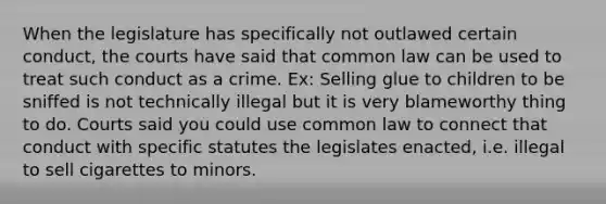 When the legislature has specifically not outlawed certain conduct, the courts have said that common law can be used to treat such conduct as a crime. Ex: Selling glue to children to be sniffed is not technically illegal but it is very blameworthy thing to do. Courts said you could use common law to connect that conduct with specific statutes the legislates enacted, i.e. illegal to sell cigarettes to minors.