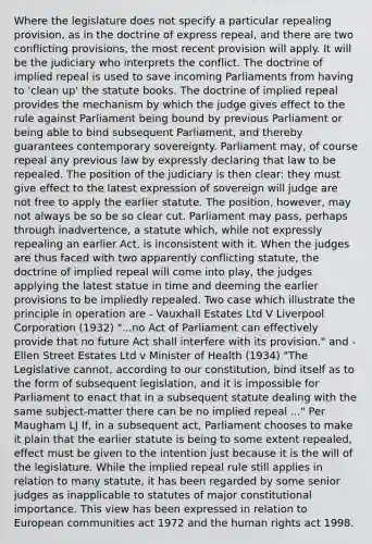 Where the legislature does not specify a particular repealing provision, as in the doctrine of express repeal, and there are two conflicting provisions, the most recent provision will apply. It will be the judiciary who interprets the conflict. The doctrine of implied repeal is used to save incoming Parliaments from having to 'clean up' the statute books. The doctrine of implied repeal provides the mechanism by which the judge gives effect to the rule against Parliament being bound by previous Parliament or being able to bind subsequent Parliament, and thereby guarantees contemporary sovereignty. Parliament may, of course repeal any previous law by expressly declaring that law to be repealed. The position of the judiciary is then clear: they must give effect to the latest expression of sovereign will judge are not free to apply the earlier statute. The position, however, may not always be so be so clear cut. Parliament may pass, perhaps through inadvertence, a statute which, while not expressly repealing an earlier Act, is inconsistent with it. When the judges are thus faced with two apparently conflicting statute, the doctrine of implied repeal will come into play, the judges applying the latest statue in time and deeming the earlier provisions to be impliedly repealed. Two case which illustrate the principle in operation are - Vauxhall Estates Ltd V Liverpool Corporation (1932) "...no Act of Parliament can effectively provide that no future Act shall interfere with its provision." and - Ellen Street Estates Ltd v Minister of Health (1934) "The Legislative cannot, according to our constitution, bind itself as to the form of subsequent legislation, and it is impossible for Parliament to enact that in a subsequent statute dealing with the same subject-matter there can be no implied repeal ..." Per Maugham LJ If, in a subsequent act, Parliament chooses to make it plain that the earlier statute is being to some extent repealed, effect must be given to the intention just because it is the will of the legislature. While the implied repeal rule still applies in relation to many statute, it has been regarded by some senior judges as inapplicable to statutes of major constitutional importance. This view has been expressed in relation to European communities act 1972 and the human rights act 1998.