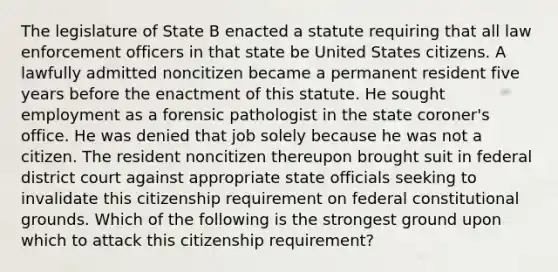 The legislature of State B enacted a statute requiring that all law enforcement officers in that state be United States citizens. A lawfully admitted noncitizen became a permanent resident five years before the enactment of this statute. He sought employment as a forensic pathologist in the state coroner's office. He was denied that job solely because he was not a citizen. The resident noncitizen thereupon brought suit in federal district court against appropriate state officials seeking to invalidate this citizenship requirement on federal constitutional grounds. Which of the following is the strongest ground upon which to attack this citizenship requirement?