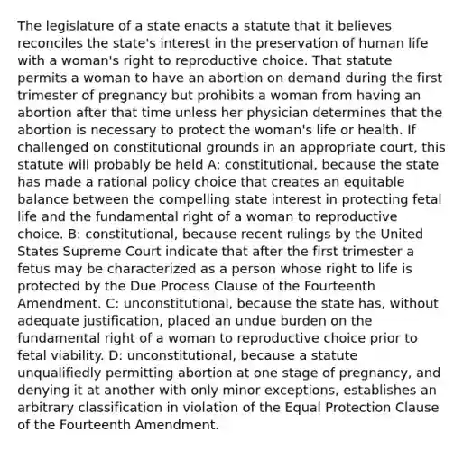 The legislature of a state enacts a statute that it believes reconciles the state's interest in the preservation of human life with a woman's right to reproductive choice. That statute permits a woman to have an abortion on demand during the first trimester of pregnancy but prohibits a woman from having an abortion after that time unless her physician determines that the abortion is necessary to protect the woman's life or health. If challenged on constitutional grounds in an appropriate court, this statute will probably be held A: constitutional, because the state has made a rational policy choice that creates an equitable balance between the compelling state interest in protecting fetal life and the fundamental right of a woman to reproductive choice. B: constitutional, because recent rulings by the United States Supreme Court indicate that after the first trimester a fetus may be characterized as a person whose right to life is protected by the Due Process Clause of the Fourteenth Amendment. C: unconstitutional, because the state has, without adequate justification, placed an undue burden on the fundamental right of a woman to reproductive choice prior to fetal viability. D: unconstitutional, because a statute unqualifiedly permitting abortion at one stage of pregnancy, and denying it at another with only minor exceptions, establishes an arbitrary classification in violation of the Equal Protection Clause of the Fourteenth Amendment.