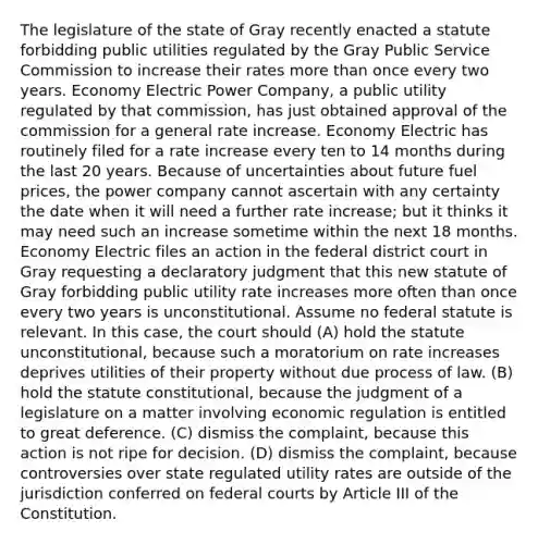 The legislature of the state of Gray recently enacted a statute forbidding public utilities regulated by the Gray Public Service Commission to increase their rates <a href='https://www.questionai.com/knowledge/keWHlEPx42-more-than' class='anchor-knowledge'>more than</a> once every two years. Economy Electric Power Company, a public utility regulated by that commission, has just obtained approval of the commission for a general rate increase. Economy Electric has routinely filed for a rate increase every ten to 14 months during the last 20 years. Because of uncertainties about future fuel prices, the power company cannot ascertain with any certainty the date when it will need a further rate increase; but it thinks it may need such an increase sometime within the next 18 months. Economy Electric files an action in the federal district court in Gray requesting a declaratory judgment that this new statute of Gray forbidding public utility rate increases more often than once every two years is unconstitutional. Assume no federal statute is relevant. In this case, the court should (A) hold the statute unconstitutional, because such a moratorium on rate increases deprives utilities of their property without due process of law. (B) hold the statute constitutional, because the judgment of a legislature on a matter involving economic regulation is entitled to great deference. (C) dismiss the complaint, because this action is not ripe for decision. (D) dismiss the complaint, because controversies over state regulated utility rates are outside of the jurisdiction conferred on <a href='https://www.questionai.com/knowledge/kzzdxYQ4u6-federal-courts' class='anchor-knowledge'>federal courts</a> by Article III of the Constitution.