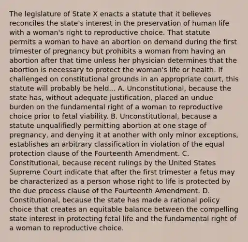 The legislature of State X enacts a statute that it believes reconciles the state's interest in the preservation of human life with a woman's right to reproductive choice. That statute permits a woman to have an abortion on demand during the first trimester of pregnancy but prohibits a woman from having an abortion after that time unless her physician determines that the abortion is necessary to protect the woman's life or health. If challenged on constitutional grounds in an appropriate court, this statute will probably be held... A. Unconstitutional, because the state has, without adequate justification, placed an undue burden on the fundamental right of a woman to reproductive choice prior to fetal viability. B. Unconstitutional, because a statute unqualifiedly permitting abortion at one stage of pregnancy, and denying it at another with only minor exceptions, establishes an arbitrary classification in violation of the equal protection clause of the Fourteenth Amendment. C. Constitutional, because recent rulings by the United States Supreme Court indicate that after the first trimester a fetus may be characterized as a person whose right to life is protected by the due process clause of the Fourteenth Amendment. D. Constitutional, because the state has made a rational policy choice that creates an equitable balance between the compelling state interest in protecting fetal life and the fundamental right of a woman to reproductive choice.