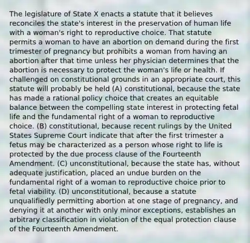 The legislature of State X enacts a statute that it believes reconciles the state's interest in the preservation of human life with a woman's right to reproductive choice. That statute permits a woman to have an abortion on demand during the first trimester of pregnancy but prohibits a woman from having an abortion after that time unless her physician determines that the abortion is necessary to protect the woman's life or health. If challenged on constitutional grounds in an appropriate court, this statute will probably be held (A) constitutional, because the state has made a rational policy choice that creates an equitable balance between the compelling state interest in protecting fetal life and the fundamental right of a woman to reproductive choice. (B) constitutional, because recent rulings by the United States Supreme Court indicate that after the first trimester a fetus may be characterized as a person whose right to life is protected by the due process clause of the Fourteenth Amendment. (C) unconstitutional, because the state has, without adequate justification, placed an undue burden on the fundamental right of a woman to reproductive choice prior to fetal viability. (D) unconstitutional, because a statute unqualifiedly permitting abortion at one stage of pregnancy, and denying it at another with only minor exceptions, establishes an arbitrary classification in violation of the equal protection clause of the Fourteenth Amendment.