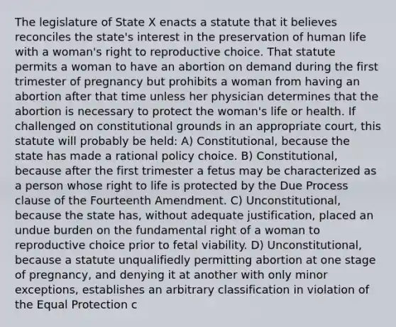 The legislature of State X enacts a statute that it believes reconciles the state's interest in the preservation of human life with a woman's right to reproductive choice. That statute permits a woman to have an abortion on demand during the first trimester of pregnancy but prohibits a woman from having an abortion after that time unless her physician determines that the abortion is necessary to protect the woman's life or health. If challenged on constitutional grounds in an appropriate court, this statute will probably be held: A) Constitutional, because the state has made a rational policy choice. B) Constitutional, because after the first trimester a fetus may be characterized as a person whose right to life is protected by the Due Process clause of the Fourteenth Amendment. C) Unconstitutional, because the state has, without adequate justification, placed an undue burden on the fundamental right of a woman to reproductive choice prior to fetal viability. D) Unconstitutional, because a statute unqualifiedly permitting abortion at one stage of pregnancy, and denying it at another with only minor exceptions, establishes an arbitrary classification in violation of the Equal Protection c