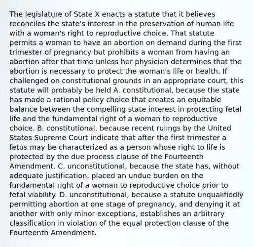 The legislature of State X enacts a statute that it believes reconciles the state's interest in the preservation of human life with a woman's right to reproductive choice. That statute permits a woman to have an abortion on demand during the first trimester of pregnancy but prohibits a woman from having an abortion after that time unless her physician determines that the abortion is necessary to protect the woman's life or health. If challenged on constitutional grounds in an appropriate court, this statute will probably be held A. constitutional, because the state has made a rational policy choice that creates an equitable balance between the compelling state interest in protecting fetal life and the fundamental right of a woman to reproductive choice. B. constitutional, because recent rulings by the United States Supreme Court indicate that after the first trimester a fetus may be characterized as a person whose right to life is protected by the due process clause of the Fourteenth Amendment. C. unconstitutional, because the state has, without adequate justification, placed an undue burden on the fundamental right of a woman to reproductive choice prior to fetal viability. D. unconstitutional, because a statute unqualifiedly permitting abortion at one stage of pregnancy, and denying it at another with only minor exceptions, establishes an arbitrary classification in violation of the equal protection clause of the Fourteenth Amendment.