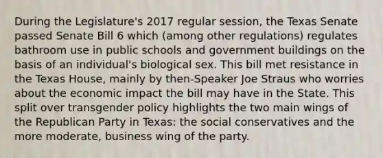 During the Legislature's 2017 regular session, the Texas Senate passed Senate Bill 6 which (among other regulations) regulates bathroom use in public schools and government buildings on the basis of an individual's biological sex. This bill met resistance in the Texas House, mainly by then-Speaker Joe Straus who worries about the economic impact the bill may have in the State. This split over transgender policy highlights the two main wings of the Republican Party in Texas: the social conservatives and the more moderate, business wing of the party.