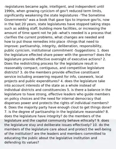 -legislatures became agile, intelligent, and independent until 1990s, when growing cynicism of gov't reduced term limits, significantly weakening the state legislatures -'The Sometime Governments" was a book that gave tips to improve gov'ts, now in the last 20 years, state legislatures have stopped taking steps such as adding staff, building more facilities, or increasing the amount of time spent not he job -what's needed is a process that clarifies the current problems, what changes are needed and how to put those remedies into place -things that need to improve: partisanship, integrity, deliberation, responsibility, public cynicism, institutional commitment -Suggestions: 1. does the legislature effected share power with the governor? does the legislature provide effective oversight of executive actions? 2. Does the redistricting process for the legislature result in reasonably compact, contiguous, and competitive legislature districts? 3. do the members provide effective constituent service including answering request for info, casework, local projects and public expenditures? 4. does the legislature take into account interests of the state as a whole instead of individual districts and constituencies 5. is there a balance in the legislature to have strong, effective leaders who guide members on policy choices and the need for internal democracy that disperses power and protects the rights of individual members? 6. Does the majority party have enough clout to get things done? 7. is the degree of partisanship in the legislature reasonable? 8. does the legislature have integrity? do the members of the legislature and the capitol community behave ethically? 9. does the legislature stay and deliberate issues effectively? 10. do the members of the legislature care about and protect the well-being of the institution? are the leaders and members committed to educating the public about the legislative institution and defending its values?