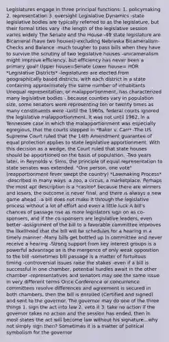 Legislatures engage in three principal functions: 1. policymaking 2. representation 3. oversight Legislative Dynamics -state legislative bodies are typically referred to as the legislature, but their formal titles vary -the length of the legislative session varies widely The Senate and the House -49 state legislature are Bicameral (have two houses)-excluding Nebraska Bicameralism-Checks and Balance -much tougher to pass bills when they have to survive the scrutiny of two legislative houses -unicameralism might improve efficiency, but efficiency has never been a primary goal! Upper house=Senate Lower house= HOR *Legislative Districts* -legislatures are elected from geographically based districts, with each district in a state containing approximately the same number of inhabitants Unequal representation, or malapportionment, has characterized many legislative bodies - because counties vary in population size, some senators were representing ten or twenty times as many constituents were -Until the 1960s, federal courts ignored the legislative malapportionment. It was not until 1962, in a Tennessee case in which the malapportionment was especially egregious, that the courts stepped in *Baker v. Carr* -The US Supreme Court ruled that the 14th Amendment guarantee of equal protection applies to state legislative apportionment. With this decision as a wedge, the Court ruled that state houses should be apportioned on the basis of population. -Two years later, in Reynolds v. Sims, the principle of equal representation to state senates was extended. "One person, one vote" (reapportionment fever swept the country) *Lawmaking Process* -described in many ways: a zoo, a circus, a marketplace. Perhaps the most apt description is a *casino* because there are winners and losers, the outcome is never final, and there is always a new game ahead. -a bill does not make it through the legislative process without a lot of effort and even a little luck A bill's chances of passage rise as more legislators sign on as co-sponsers, and if the co-sponsers are legislative leaders, even better -assignment of the bill to a favorable committee improves the likelihood that the bill will be schedules for a hearing in a timely manner -Many bills get bottled up in committee and never receive a hearing -Strong support from key interest groups is a powerful advantage as is the mergence of only weak opposition to the bill -sometimes bill passage is a matter of fortuitous timing -controversial issues raise the stakes -even if a bill is successful in one chamber, potential hurdles await in the other chamber -representatives and senators may see the same issue in very different terms Once Conference or concurrence committees resolve differences and agreement is secured in both chambers, then the bill is enrolled (Certified and signed) and sent to the governor. The governor may do one of the three things 1. sign the act into law 2. veto it 3. take no action if the governor takes no action and the session has ended, then in most states the act will become law without his signature...why not simply sign then? Sometimes it is a matter of political symbolism for the governor