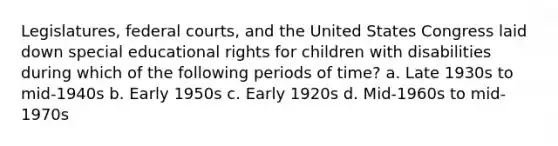 Legislatures, federal courts, and the United States Congress laid down special educational rights for children with disabilities during which of the following periods of time? a. Late 1930s to mid-1940s b. Early 1950s c. Early 1920s d. Mid-1960s to mid-1970s