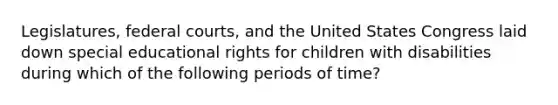 Legislatures, federal courts, and the United States Congress laid down special educational rights for children with disabilities during which of the following periods of time?