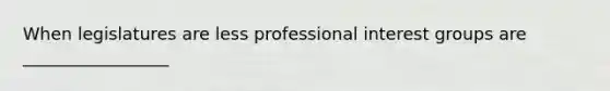 When legislatures are less professional interest groups are _________________