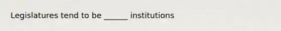 Legislatures tend to be ______ institutions