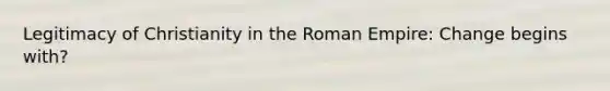 Legitimacy of Christianity in the Roman Empire: Change begins with?