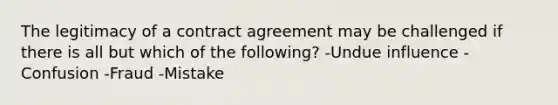 The legitimacy of a contract agreement may be challenged if there is all but which of the following? -Undue influence -Confusion -Fraud -Mistake