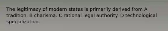 The legitimacy of modern states is primarily derived from A tradition. B charisma. C rational-legal authority. D technological specialization.