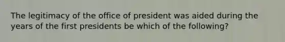 The legitimacy of the office of president was aided during the years of the first presidents be which of the following?