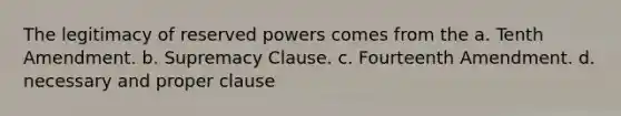 The legitimacy of reserved powers comes from the a. Tenth Amendment. b. Supremacy Clause. c. Fourteenth Amendment. d. necessary and proper clause