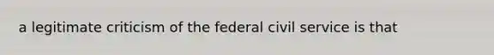 a legitimate criticism of the federal <a href='https://www.questionai.com/knowledge/ki5IxoeJ3Y-civil-service' class='anchor-knowledge'>civil service</a> is that