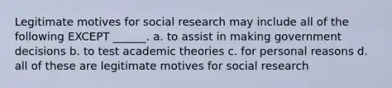 Legitimate motives for social research may include all of the following EXCEPT ______. a. to assist in making government decisions b. to test academic theories c. for personal reasons d. all of these are legitimate motives for social research