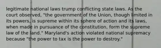 legitimate national laws trump conflicting state laws. As the court observed, "the government of the Union, though limited in its powers, is supreme within its sphere of action and its laws, when made in pursuance of the constitution, form the supreme law of the land." Maryland's action violated national supremacy because "the power to tax is the power to destroy."