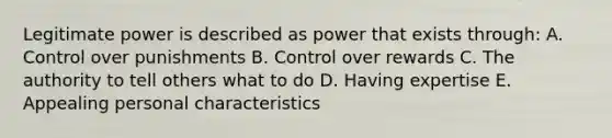 Legitimate power is described as power that exists through: A. Control over punishments B. Control over rewards C. The authority to tell others what to do D. Having expertise E. Appealing personal characteristics