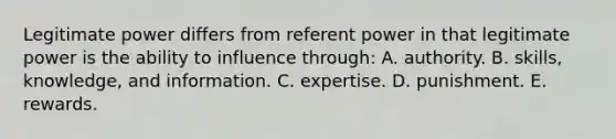 Legitimate power differs from referent power in that legitimate power is the ability to influence through: A. authority. B. skills, knowledge, and information. C. expertise. D. punishment. E. rewards.