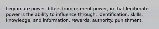 Legitimate power differs from referent power, in that legitimate power is the ability to influence through: identification. skills, knowledge, and information. rewards. authority. punishment.