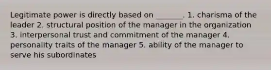 Legitimate power is directly based on _______. 1. charisma of the leader 2. structural position of the manager in the organization 3. interpersonal trust and commitment of the manager 4. personality traits of the manager 5. ability of the manager to serve his subordinates