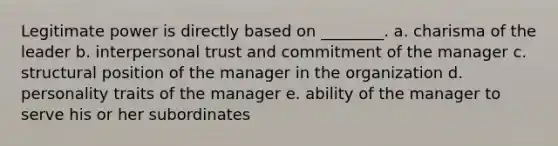 Legitimate power is directly based on ________. a. charisma of the leader b. interpersonal trust and commitment of the manager c. structural position of the manager in the organization d. personality traits of the manager e. ability of the manager to serve his or her subordinates