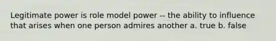 Legitimate power is role model power -- the ability to influence that arises when one person admires another a. true b. false