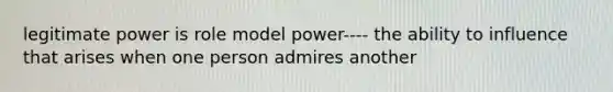 legitimate power is role model power---- the ability to influence that arises when one person admires another