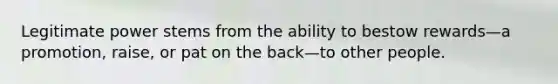 Legitimate power stems from the ability to bestow rewards—a promotion, raise, or pat on the back—to other people.
