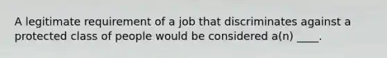 A legitimate requirement of a job that discriminates against a protected class of people would be considered a(n) ____.