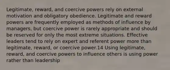 Legitimate, reward, and coercive powers rely on external motivation and obligatory obedience. Legitimate and reward powers are frequently employed as methods of influence by managers, but coercive power is rarely appropriate and should be reserved for only the most extreme situations. Effective leaders tend to rely on expert and referent power more than legitimate, reward, or coercive power.14 Using legitimate, reward, and coercive powers to influence others is using power rather than leadership