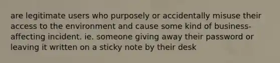 are legitimate users who purposely or accidentally misuse their access to the environment and cause some kind of business-affecting incident. ie. someone giving away their password or leaving it written on a sticky note by their desk