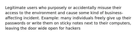 Legitimate users who purposely or accidentally misuse their access to the environment and cause some kind of business-affecting incident. Example: many individuals freely give up their passwords or write them on sticky notes next to their computers, leaving the door wide open for hackers