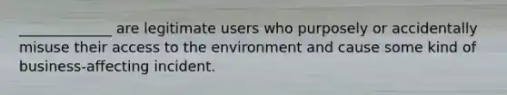 _____________ are legitimate users who purposely or accidentally misuse their access to the environment and cause some kind of business-affecting incident.