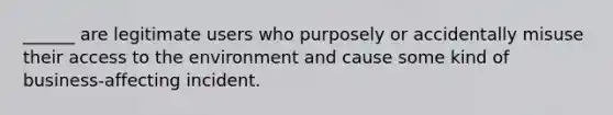 ______ are legitimate users who purposely or accidentally misuse their access to the environment and cause some kind of business-affecting incident.