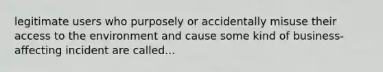 legitimate users who purposely or accidentally misuse their access to the environment and cause some kind of business-affecting incident are called...