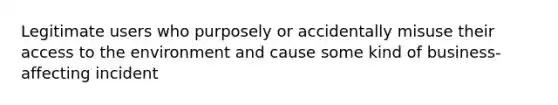 Legitimate users who purposely or accidentally misuse their access to the environment and cause some kind of business-affecting incident