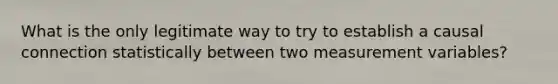 What is the only legitimate way to try to establish a causal connection statistically between two measurement variables?
